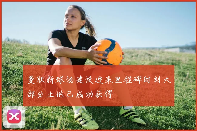 曼联新球场建设迎来里程碑时刻大部分土地已成功获得