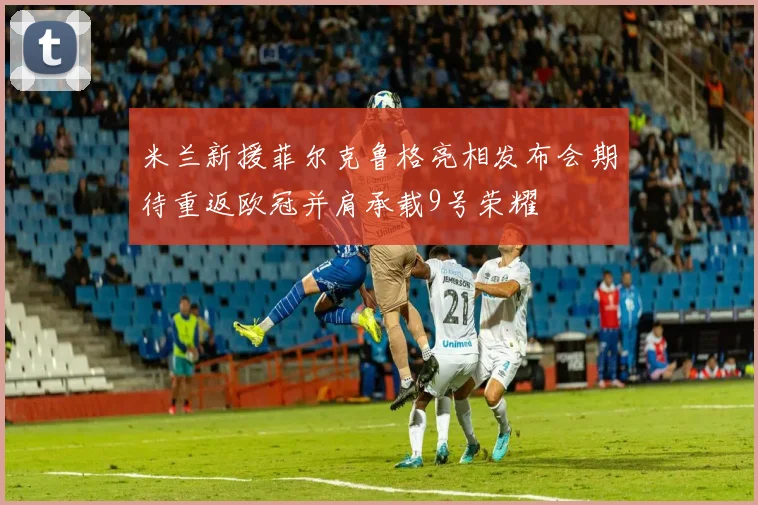 米兰新援菲尔克鲁格亮相发布会期待重返欧冠并肩承载9号荣耀