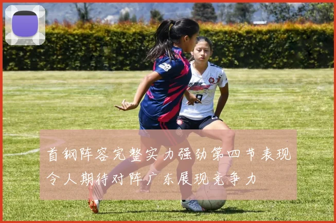 首钢阵容完整实力强劲第四节表现令人期待对阵广东展现竞争力