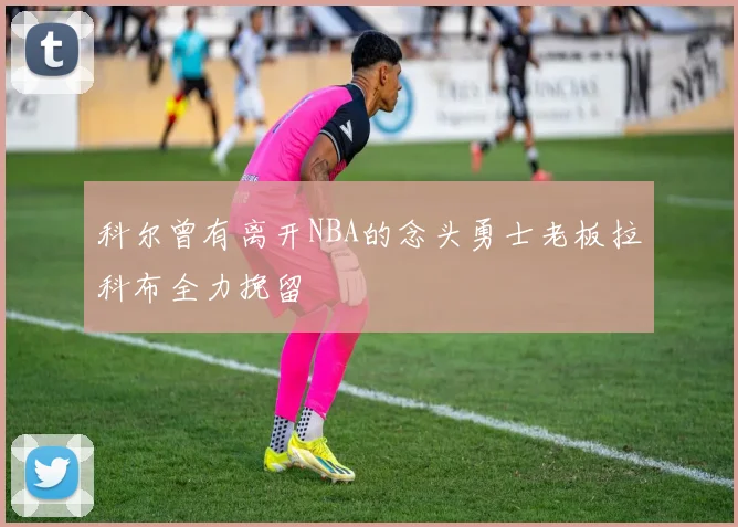 科尔曾有离开NBA的念头勇士老板拉科布全力挽留