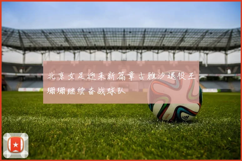 北京女足迎来新篇章古雅沙退役王珊珊继续奋战球队