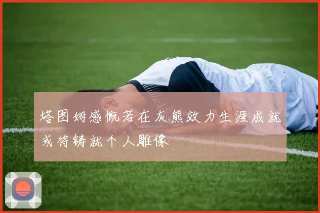 塔图姆感慨若在灰熊效力生涯成就或将铸就个人雕像
