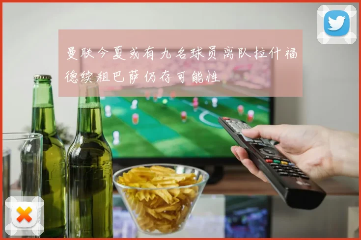 曼联今夏或有九名球员离队拉什福德续租巴萨仍存可能性