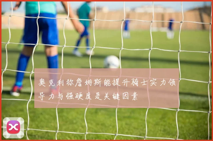 奥克利称詹姆斯能提升骑士实力领导力与强硬度是关键因素