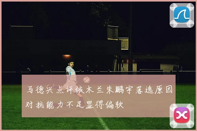 马德兴点评依木兰朱鹏宇落选原因对抗能力不足显得偏软