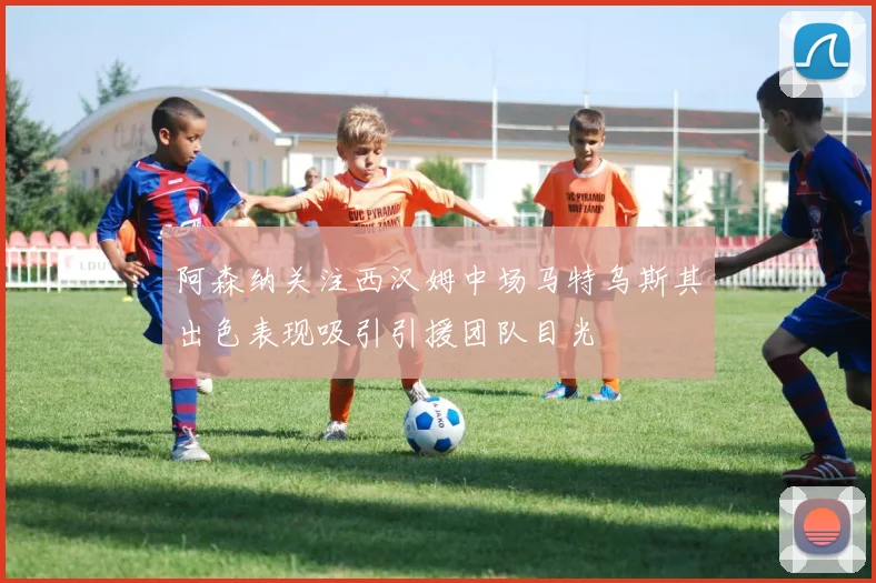 阿森纳关注西汉姆中场马特乌斯其出色表现吸引引援团队目光