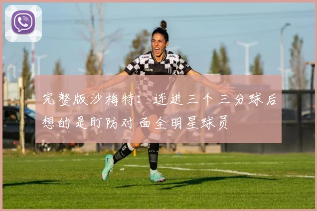 完整版沙梅特：连进三个三分球后想的是盯防对面全明星球员