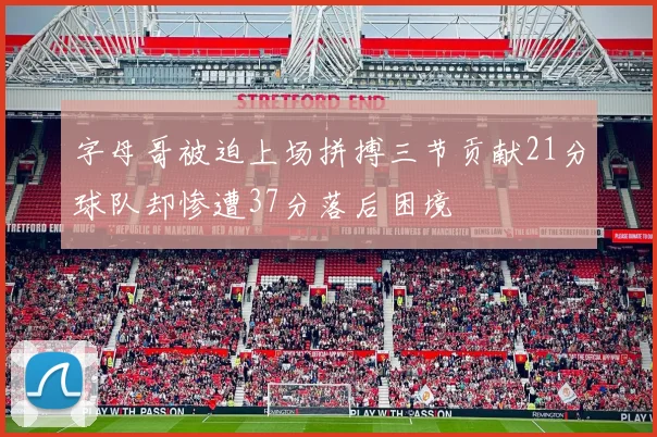 字母哥被迫上场拼搏三节贡献21分球队却惨遭37分落后困境